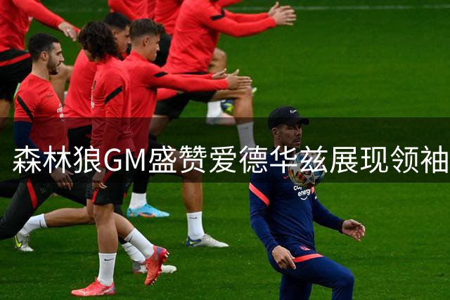 森林狼GM盛赞爱德华兹展现领袖担当