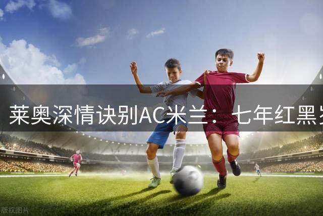 莱奥深情诀别AC米兰：七年红黑岁月铸就成长